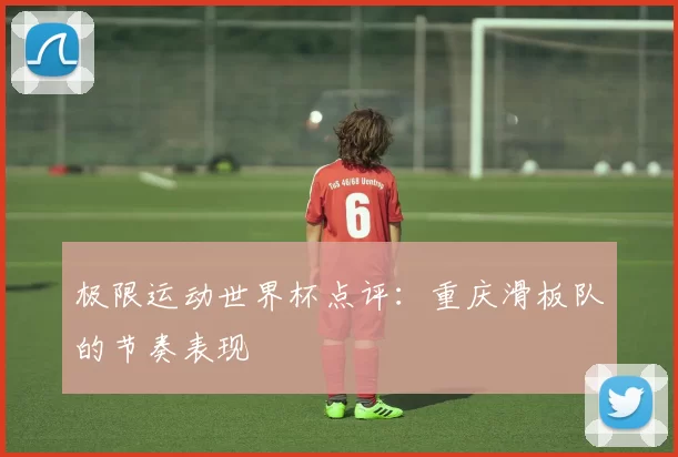 极限运动世界杯点评：重庆滑板队的节奏表现