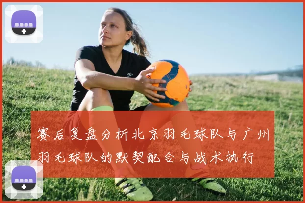 赛后复盘分析北京羽毛球队与广州羽毛球队的默契配合与战术执行