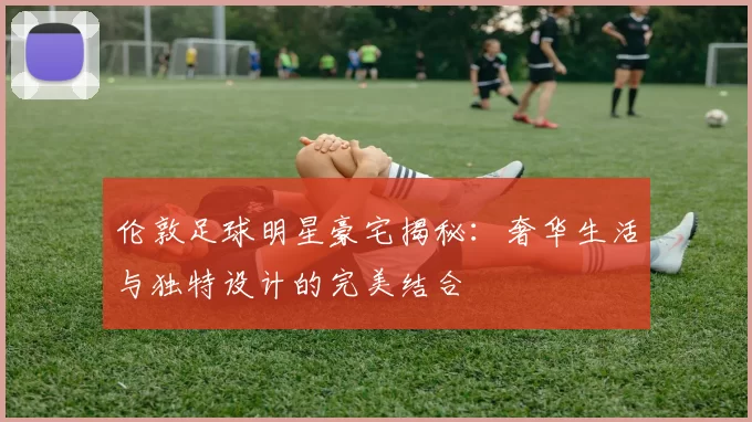 伦敦足球明星豪宅揭秘：奢华生活与独特设计的完美结合