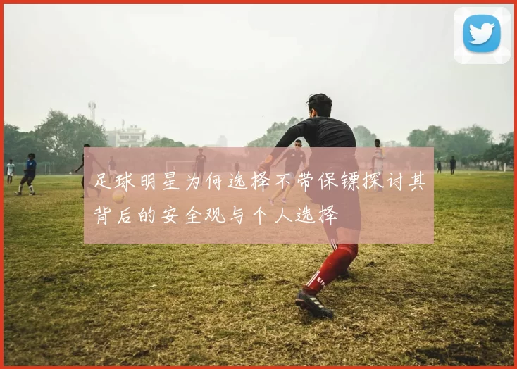 足球明星为何选择不带保镖探讨其背后的安全观与个人选择