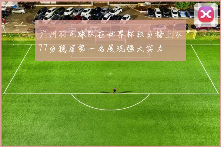 广州羽毛球队在世界杯积分榜上以77分稳居第一名展现强大实力