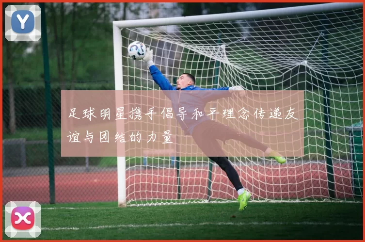 足球明星携手倡导和平理念传递友谊与团结的力量