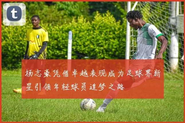 杨志豪凭借卓越表现成为足球界新星引领年轻球员追梦之路